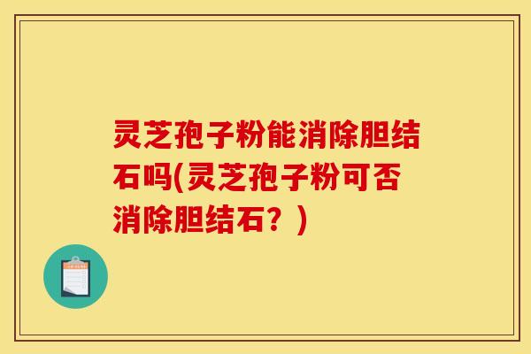 灵芝孢子粉能消除胆结石吗(灵芝孢子粉可否消除胆结石?) 灵芝孢子粉能消除胆结石吗(灵芝孢子粉可否消除胆结石?)