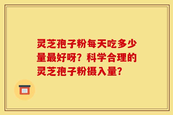 灵芝孢子粉每天吃多少量好呀?科学合理的灵芝孢子粉摄入量? 灵芝孢子粉每天吃多少量好呀?科学合理的灵芝孢子粉摄入量?
