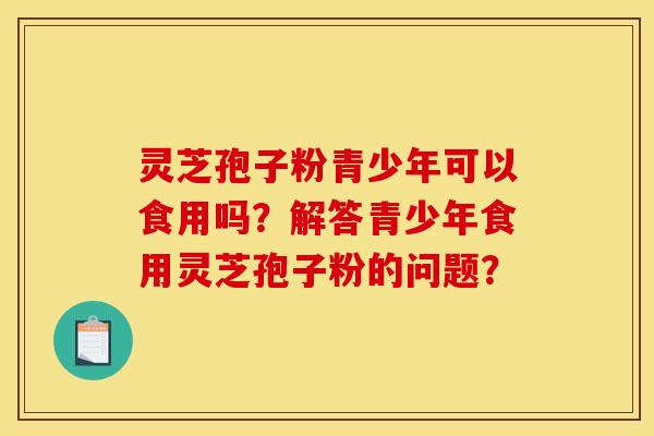 灵芝孢子粉青少年可以食用吗?解答青少年食用灵芝孢子粉的问题? 灵芝孢子粉青少年可以食用吗?解答青少年食用灵芝孢子粉的问题?
