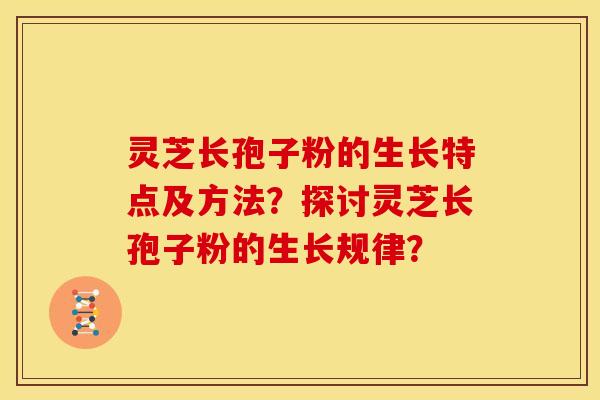 灵芝长孢子粉的生长特点及方法?探讨灵芝长孢子粉的生长规律? 灵芝长孢子粉的生长特点及方法?探讨灵芝长孢子粉的生长规律?