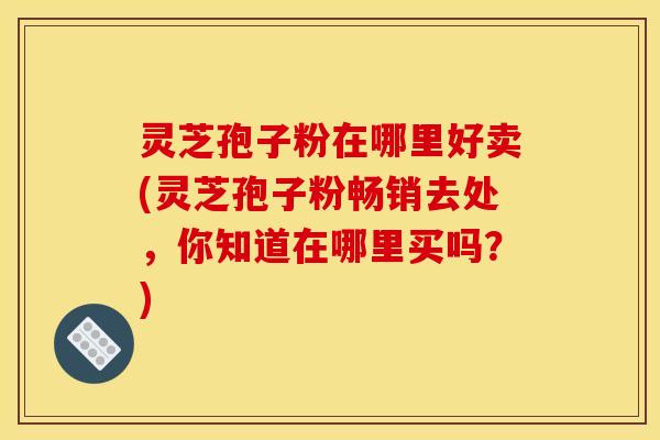 灵芝孢子粉在哪里好卖(灵芝孢子粉畅销去处,你知道在哪里买吗?) 灵芝孢子粉在哪里好卖(灵芝孢子粉畅销去处,你知道在哪里买吗?)