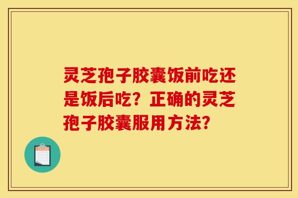 灵芝孢子胶囊饭前吃还是饭后吃?正确的灵芝孢子胶囊服用方法? 灵芝孢子胶囊饭前吃还是饭后吃?正确的灵芝孢子胶囊服用方法?