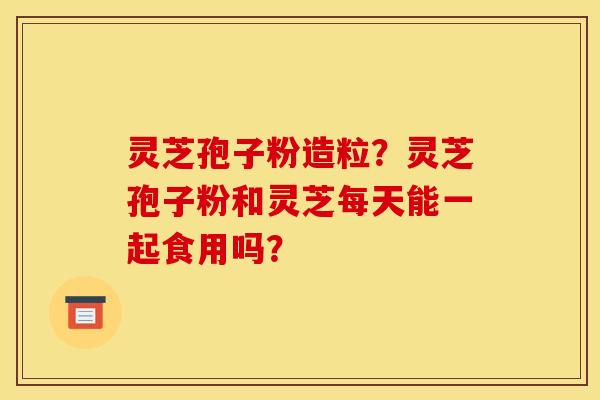 灵芝孢子粉造粒?灵芝孢子粉和灵芝每天能一起食用吗? 灵芝孢子粉造粒?灵芝孢子粉和灵芝每天能一起食用吗?
