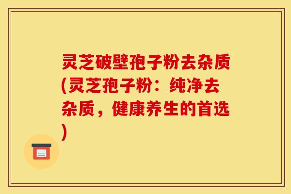 灵芝破壁孢子粉去杂质(灵芝孢子粉:纯净去杂质,健康养生的首选) 灵芝破壁孢子粉去杂质(灵芝孢子粉:纯净去杂质,健康养生的首选)