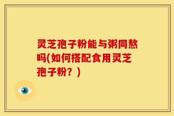 灵芝孢子粉能与粥同熬吗(如何搭配食用灵芝孢子粉？)