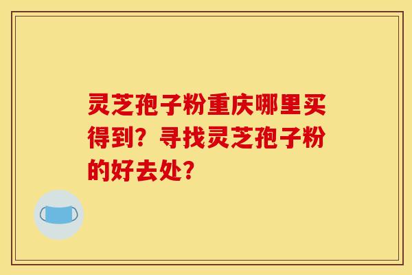 灵芝孢子粉重庆哪里买得到?寻找灵芝孢子粉的好去处? 灵芝孢子粉重庆哪里买得到?寻找灵芝孢子粉的好去处?