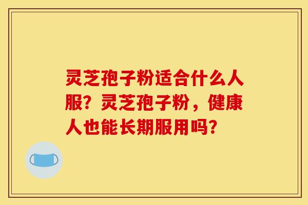 灵芝孢子粉适合什么人服?灵芝孢子粉,健康人也能长期服用吗? 灵芝孢子粉适合什么人服?灵芝孢子粉,健康人也能长期服用吗?