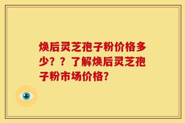 焕后灵芝孢子粉价格多少??了解焕后灵芝孢子粉市场价格? 焕后灵芝孢子粉价格多少??了解焕后灵芝孢子粉市场价格?