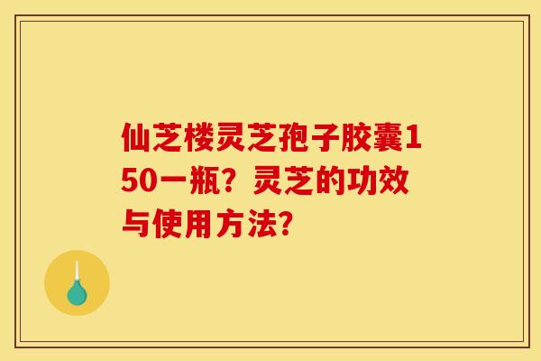 仙芝楼灵芝孢子胶囊150一瓶?灵芝的功效与使用方法? 仙芝楼灵芝孢子胶囊150一瓶?灵芝的功效与使用方法?