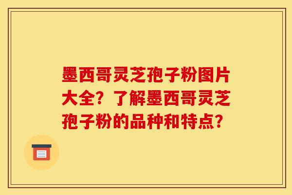 墨西哥灵芝孢子粉图片大全?了解墨西哥灵芝孢子粉的品种和特点? 墨西哥灵芝孢子粉图片大全?了解墨西哥灵芝孢子粉的品种和特点?