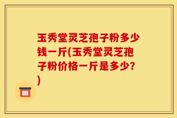 玉秀堂灵芝孢子粉多少钱一斤(玉秀堂灵芝孢子粉价格一斤是多少?) 玉秀堂灵芝孢子粉多少钱一斤(玉秀堂灵芝孢子粉价格一斤是多少?)