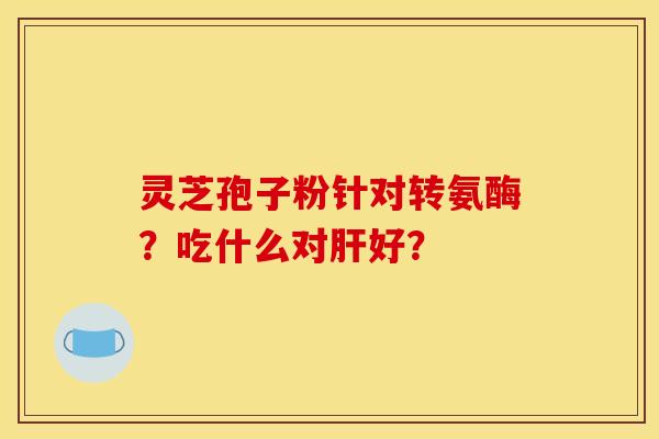 灵芝孢子粉针对转氨酶?吃什么对好? 灵芝孢子粉针对转氨酶?吃什么对好?