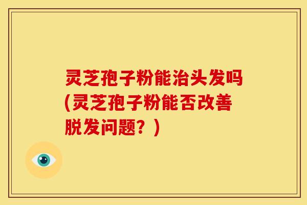 灵芝孢子粉能头发吗(灵芝孢子粉能否改善问题？)