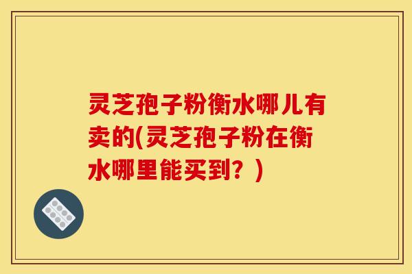 灵芝孢子粉衡水哪儿有卖的(灵芝孢子粉在衡水哪里能买到?) 灵芝孢子粉衡水哪儿有卖的(灵芝孢子粉在衡水哪里能买到?)