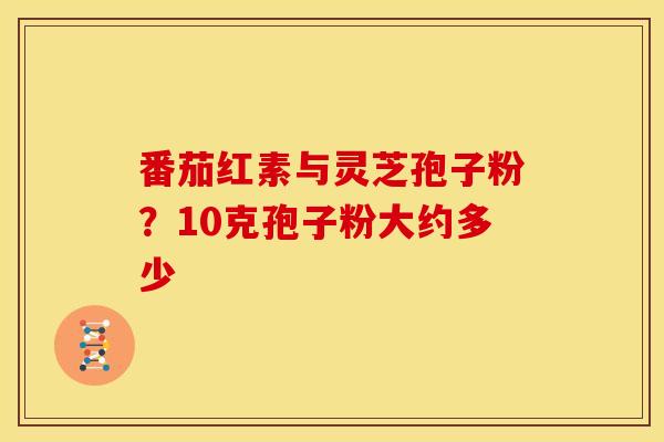 番茄红素与灵芝孢子粉?10克孢子粉大约多少 番茄红素与灵芝孢子粉?10克孢子粉大约多少