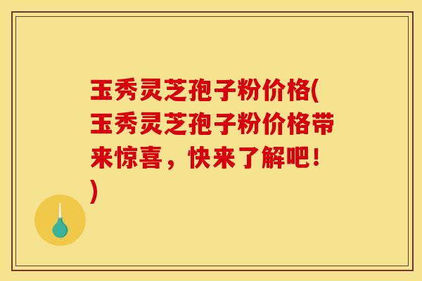玉秀灵芝孢子粉价格(玉秀灵芝孢子粉价格带来惊喜,快来了解吧!) 玉秀灵芝孢子粉价格(玉秀灵芝孢子粉价格带来惊喜,快来了解吧!)