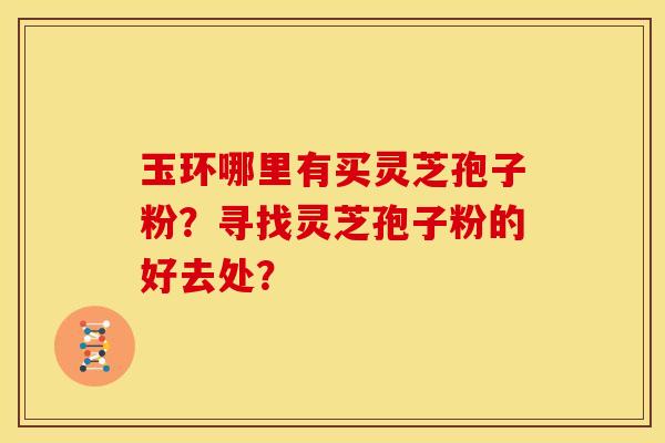 玉环哪里有买灵芝孢子粉?寻找灵芝孢子粉的好去处? 玉环哪里有买灵芝孢子粉?寻找灵芝孢子粉的好去处?