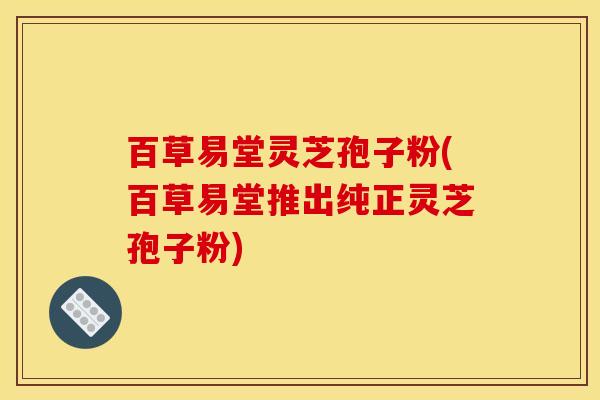 百草易堂灵芝孢子粉(百草易堂推出纯正灵芝孢子粉) 百草易堂灵芝孢子粉(百草易堂推出纯正灵芝孢子粉)