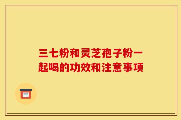 三七粉和灵芝孢子粉一起喝的功效和注意事项 三七粉和灵芝孢子粉一起喝的功效和注意事项