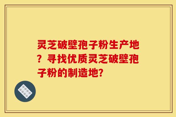 灵芝破壁孢子粉生产地?寻找优质灵芝破壁孢子粉的制造地? 灵芝破壁孢子粉生产地?寻找优质灵芝破壁孢子粉的制造地?