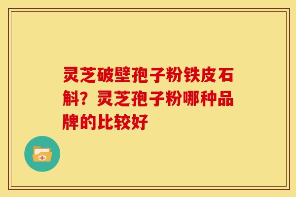 灵芝破壁孢子粉铁皮石斛?灵芝孢子粉哪种品牌的比较好 灵芝破壁孢子粉铁皮石斛?灵芝孢子粉哪种品牌的比较好