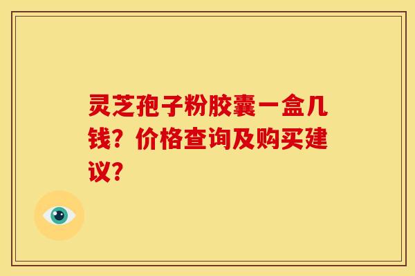 灵芝孢子粉胶囊一盒几钱?价格查询及购买建议? 灵芝孢子粉胶囊一盒几钱?价格查询及购买建议?