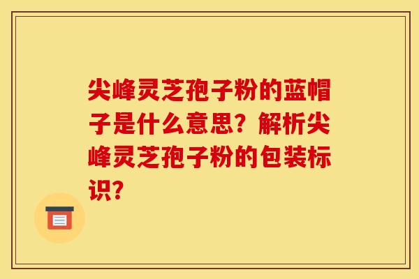 尖峰灵芝孢子粉的蓝帽子是什么意思?解析尖峰灵芝孢子粉的包装标识? 尖峰灵芝孢子粉的蓝帽子是什么意思?解析尖峰灵芝孢子粉的包装标识?