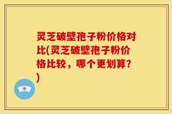 灵芝破壁孢子粉价格对比(灵芝破壁孢子粉价格比较，哪个更划算？)