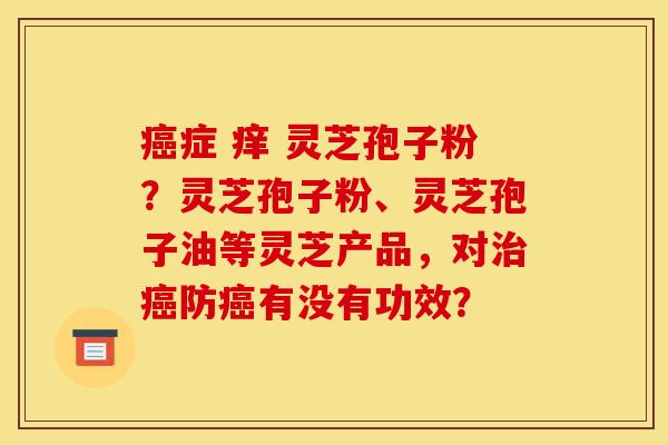 症 痒 灵芝孢子粉？灵芝孢子粉、灵芝孢子油等灵芝产品，对防有没有功效？