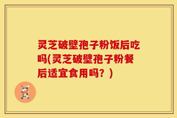 灵芝破壁孢子粉饭后吃吗(灵芝破壁孢子粉餐后适宜食用吗?) 灵芝破壁孢子粉饭后吃吗(灵芝破壁孢子粉餐后适宜食用吗?)