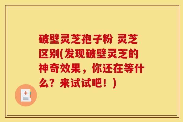 破壁灵芝孢子粉 灵芝区别(发现破壁灵芝的神奇效果,你还在等什么?来试试吧!) 破壁灵芝孢子粉 灵芝区别(发现破壁灵芝的神奇效果,你还在等什么?来试试吧!)