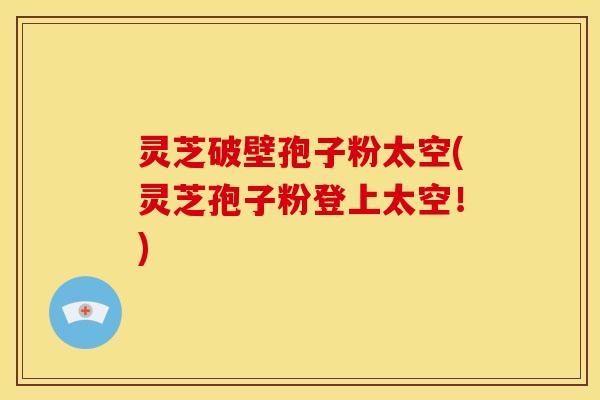 灵芝破壁孢子粉太空(灵芝孢子粉登上太空!) 灵芝破壁孢子粉太空(灵芝孢子粉登上太空!)