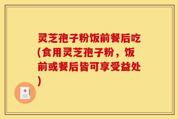 灵芝孢子粉饭前餐后吃(食用灵芝孢子粉,饭前或餐后皆可享受益处) 灵芝孢子粉饭前餐后吃(食用灵芝孢子粉,饭前或餐后皆可享受益处)