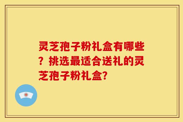 灵芝孢子粉礼盒有哪些?挑选适合送礼的灵芝孢子粉礼盒? 灵芝孢子粉礼盒有哪些?挑选适合送礼的灵芝孢子粉礼盒?