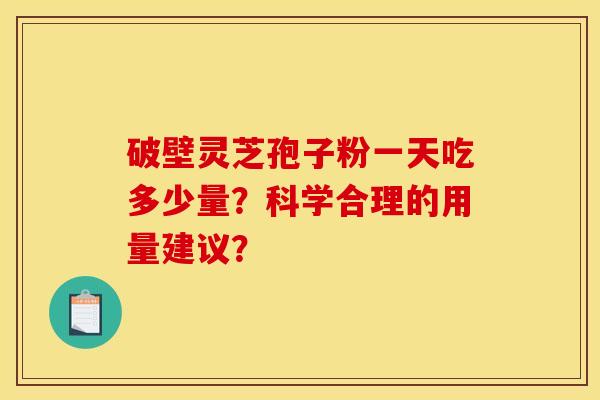 破壁灵芝孢子粉一天吃多少量?科学合理的用量建议? 破壁灵芝孢子粉一天吃多少量?科学合理的用量建议?