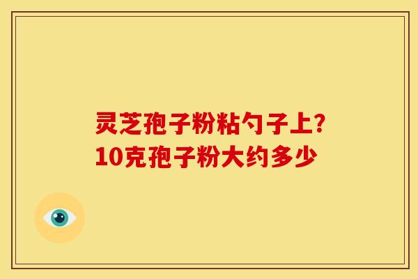 灵芝孢子粉粘勺子上?10克孢子粉大约多少 灵芝孢子粉粘勺子上?10克孢子粉大约多少