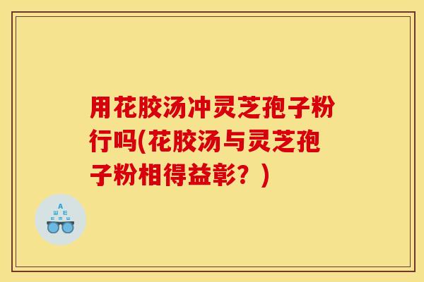 用花胶汤冲灵芝孢子粉行吗(花胶汤与灵芝孢子粉相得益彰?) 用花胶汤冲灵芝孢子粉行吗(花胶汤与灵芝孢子粉相得益彰?)