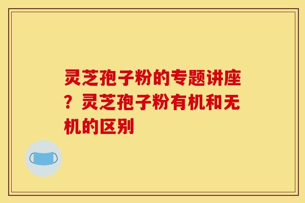 灵芝孢子粉的专题讲座?灵芝孢子粉有机和无机的区别 灵芝孢子粉的专题讲座?灵芝孢子粉有机和无机的区别