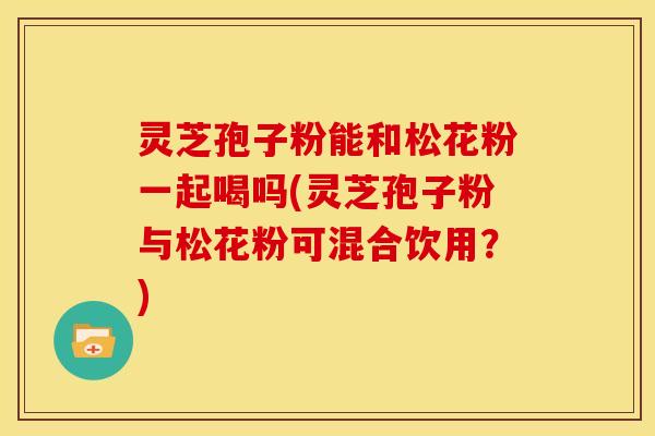灵芝孢子粉能和松花粉一起喝吗(灵芝孢子粉与松花粉可混合饮用？)