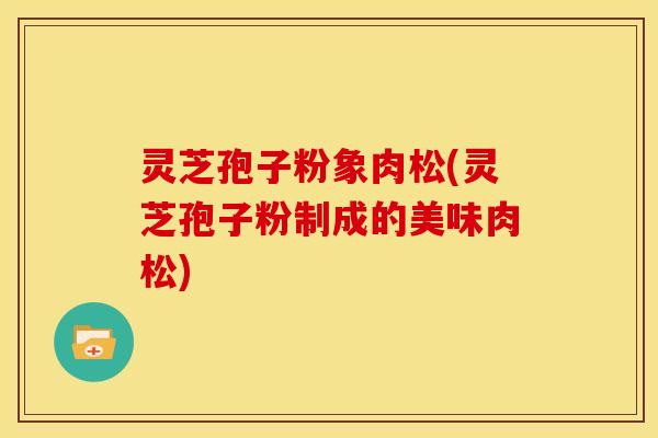 灵芝孢子粉象肉松(灵芝孢子粉制成的美味肉松) 灵芝孢子粉象肉松(灵芝孢子粉制成的美味肉松)