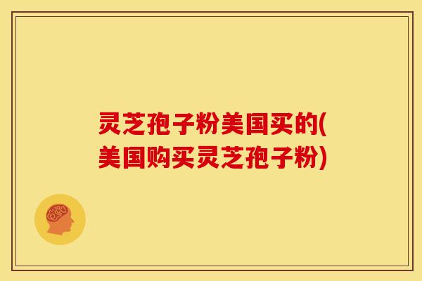 灵芝孢子粉美国买的(美国购买灵芝孢子粉) 灵芝孢子粉美国买的(美国购买灵芝孢子粉)