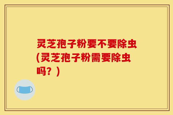 灵芝孢子粉要不要除虫(灵芝孢子粉需要除虫吗?) 灵芝孢子粉要不要除虫(灵芝孢子粉需要除虫吗?)