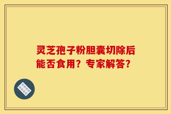 灵芝孢子粉胆囊切除后能否食用?专家解答? 灵芝孢子粉胆囊切除后能否食用?专家解答?