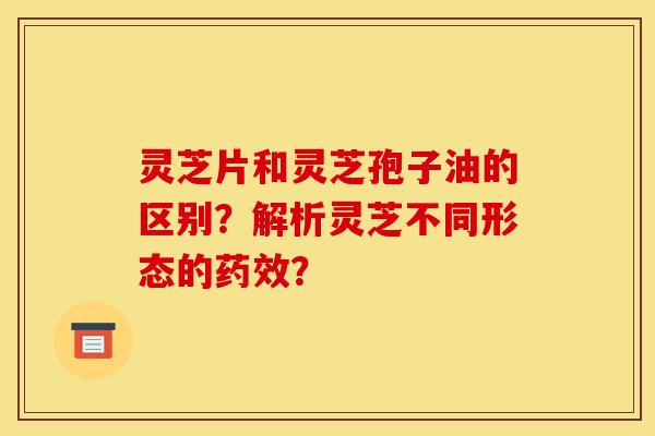 灵芝片和灵芝孢子油的区别?解析灵芝不同形态的? 灵芝片和灵芝孢子油的区别?解析灵芝不同形态的?