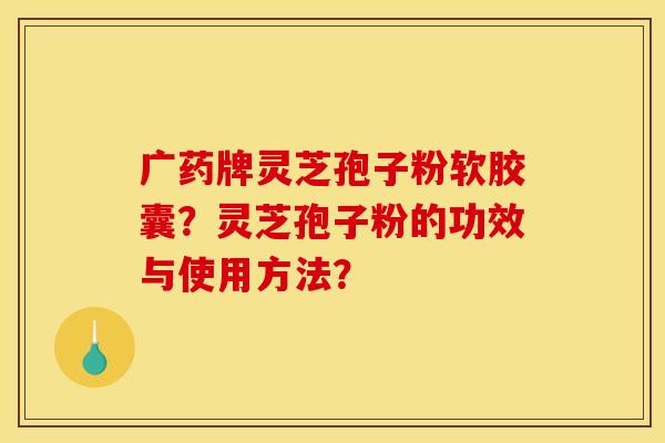 广药牌灵芝孢子粉软胶囊?灵芝孢子粉的功效与使用方法? 广药牌灵芝孢子粉软胶囊?灵芝孢子粉的功效与使用方法?