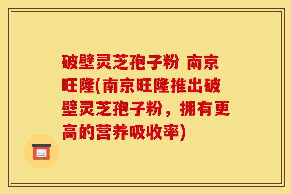 破壁灵芝孢子粉 南京旺隆(南京旺隆推出破壁灵芝孢子粉,拥有更高的营养吸收率) 破壁灵芝孢子粉 南京旺隆(南京旺隆推出破壁灵芝孢子粉,拥有更高的营养吸收率)
