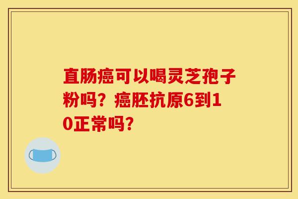 直肠可以喝灵芝孢子粉吗?胚抗原6到10正常吗? 直肠可以喝灵芝孢子粉吗?胚抗原6到10正常吗?