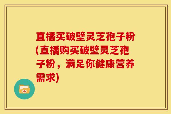 直播买破壁灵芝孢子粉(直播购买破壁灵芝孢子粉,满足你健康营养需求) 直播买破壁灵芝孢子粉(直播购买破壁灵芝孢子粉,满足你健康营养需求)