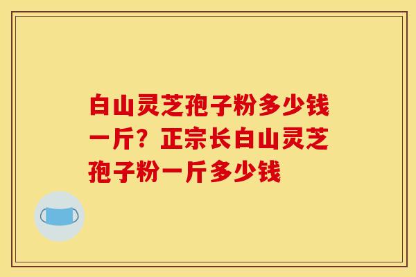 白山灵芝孢子粉多少钱一斤?正宗长白山灵芝孢子粉一斤多少钱 白山灵芝孢子粉多少钱一斤?正宗长白山灵芝孢子粉一斤多少钱