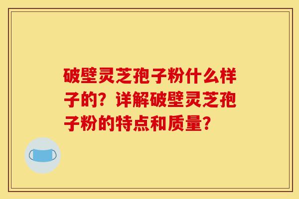 破壁灵芝孢子粉什么样子的？详解破壁灵芝孢子粉的特点和质量？